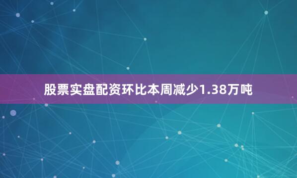 股票实盘配资环比本周减少1.38万吨
