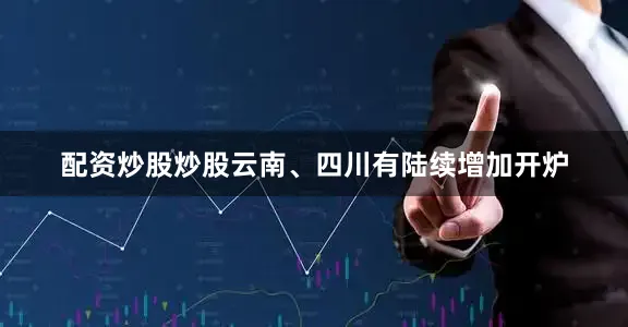 配资炒股炒股云南、四川有陆续增加开炉