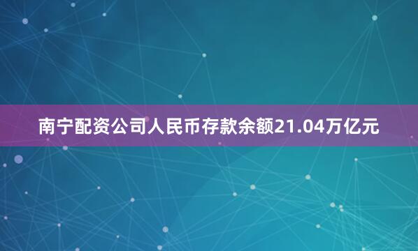 南宁配资公司人民币存款余额21.04万亿元