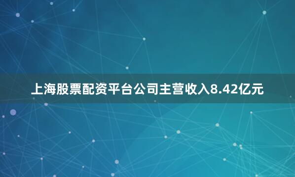 上海股票配资平台公司主营收入8.42亿元