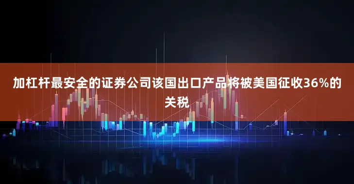 加杠杆最安全的证券公司该国出口产品将被美国征收36%的关税