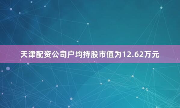 天津配资公司户均持股市值为12.62万元