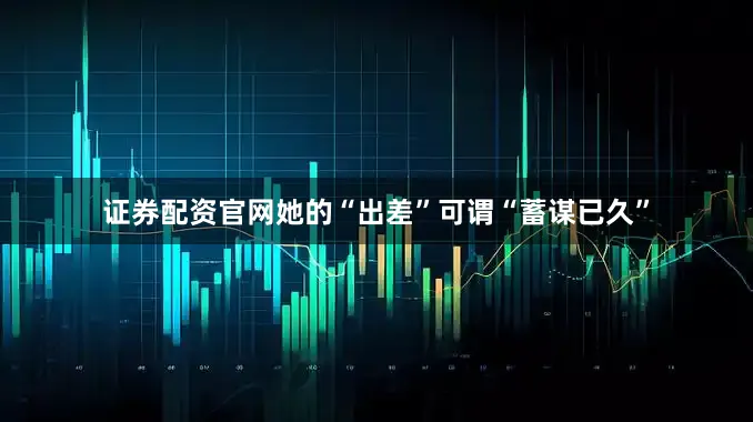 证券配资官网她的“出差”可谓“蓄谋已久”