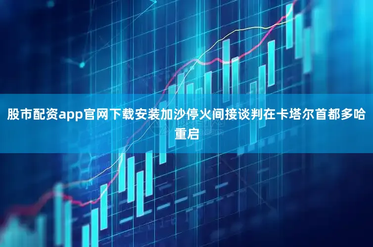 股市配资app官网下载安装加沙停火间接谈判在卡塔尔首都多哈重启