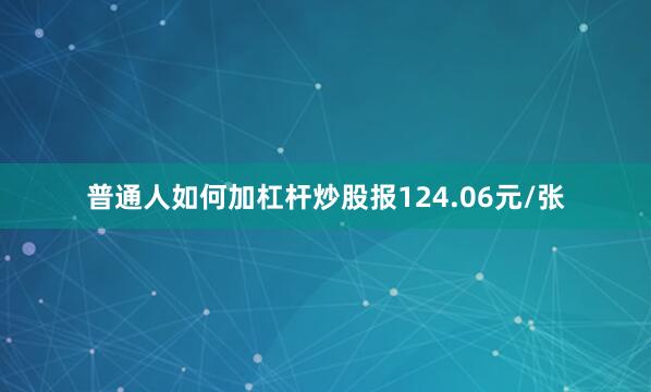 普通人如何加杠杆炒股报124.06元/张
