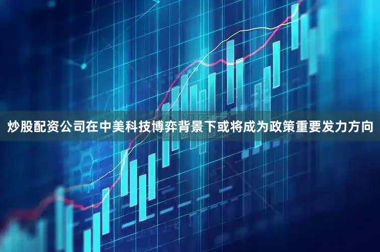 炒股配资公司在中美科技博弈背景下或将成为政策重要发力方向