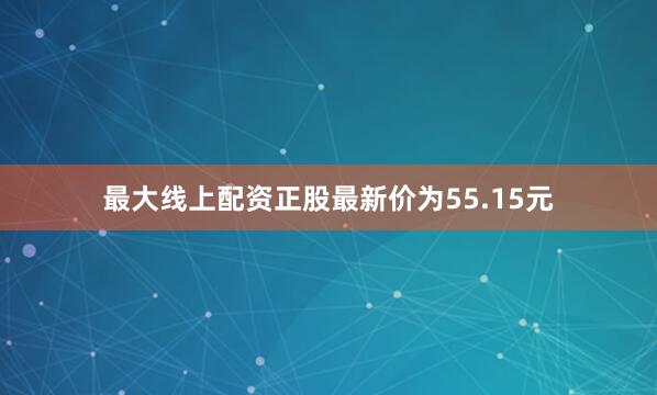 最大线上配资正股最新价为55.15元