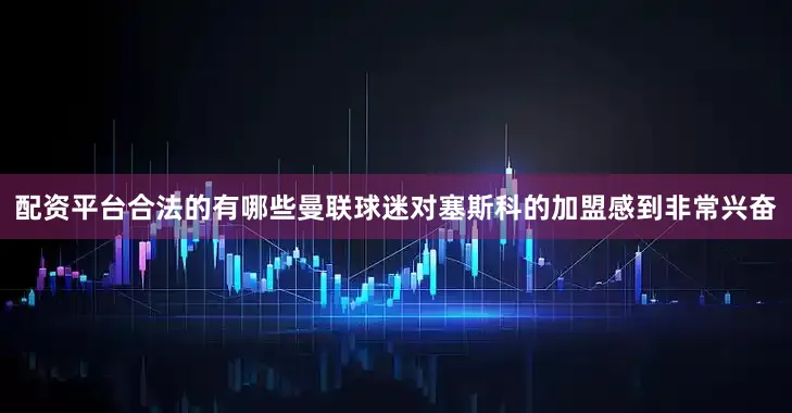配资平台合法的有哪些曼联球迷对塞斯科的加盟感到非常兴奋