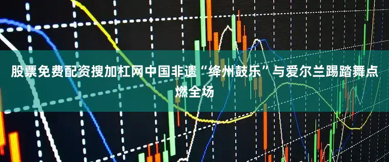 股票免费配资搜加杠网中国非遗“绛州鼓乐”与爱尔兰踢踏舞点燃全场